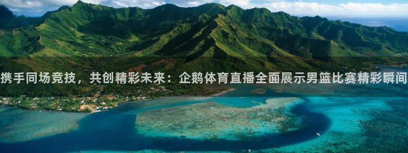 携手同场竞技，共创精彩未来：企鹅体育直播全面展示男篮比赛精彩瞬间